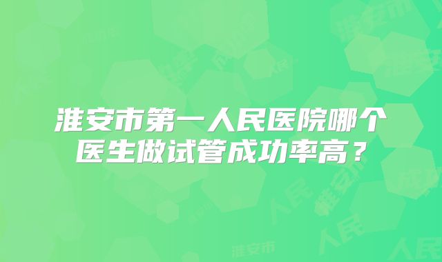 淮安市第一人民医院哪个医生做试管成功率高?