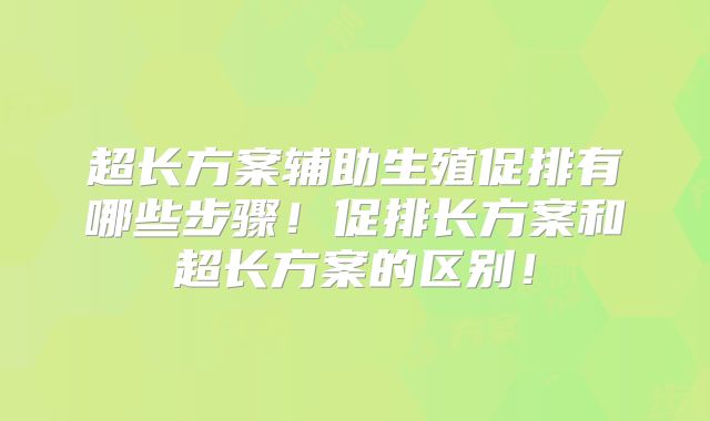超长方案辅助生殖促排有哪些步骤!促排长方案和超长方案的区别!
