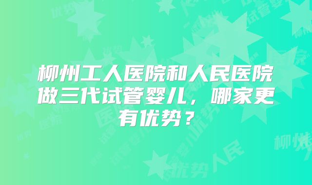 柳州工人医院和人民医院做三代试管婴儿,哪家更有优势?