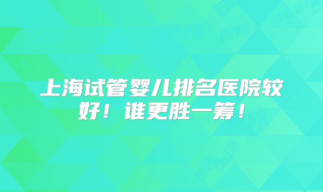 上海试管婴儿排名医院较好！谁更胜一筹！