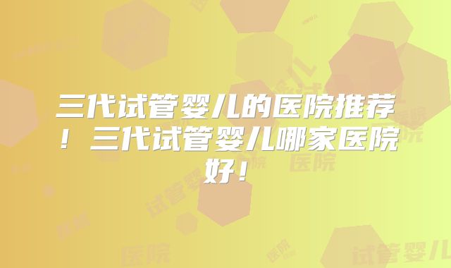 三代试管婴儿的医院推荐！三代试管婴儿哪家医院好！