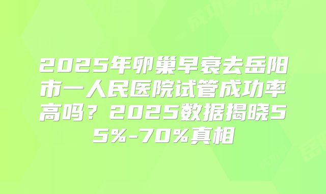 2025年卵巢早衰去岳阳市一人民医院试管成功率高吗?2025数据揭晓55%-70%真相