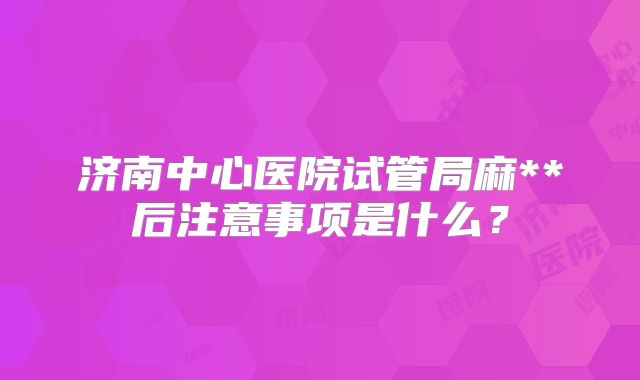 济南中心医院试管局麻**后注意事项是什么?