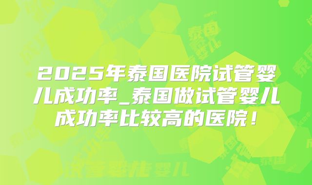 2025年泰国医院试管婴儿成功率_泰国做试管婴儿成功率比较高的医院!