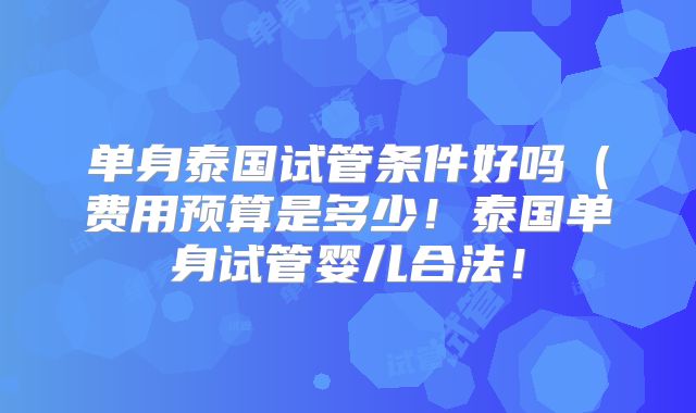 单身泰国试管条件好吗（费用预算是多少！泰国单身试管婴儿合法！