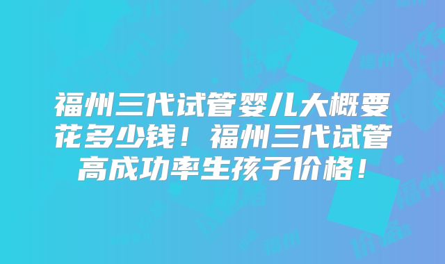福州三代试管婴儿大概要花多少钱!福州三代试管高成功率生孩子价格!