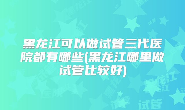 黑龙江可以做试管三代医院都有哪些(黑龙江哪里做试管比较好)