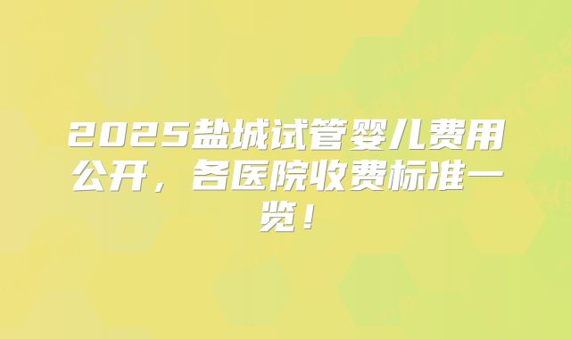 2025盐城试管婴儿费用公开,各医院收费标准一览!