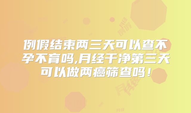 例假结束两三天可以查不孕不育吗,月经干净第三天可以做两癌筛查吗!