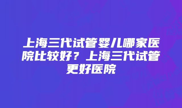 上海三代试管婴儿哪家医院比较好？上海三代试管更好医院