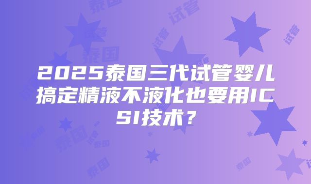 2025泰国三代试管婴儿搞定精液不液化也要用ICSI技术?