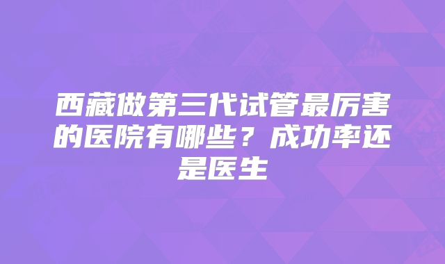 西藏做第三代试管最厉害的医院有哪些？成功率还是医生
