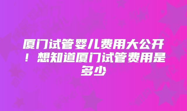 厦门试管婴儿费用大公开！想知道厦门试管费用是多少