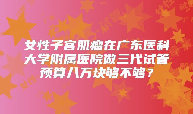 女性子宫肌瘤在广东医科大学附属医院做三代试管预算八万块够不够？