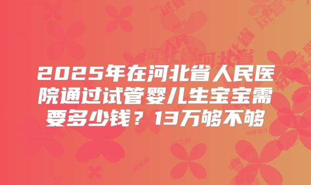 2025年在河北省人民医院通过试管婴儿生宝宝需要多少钱？13万够不够