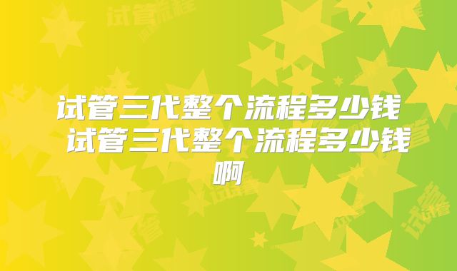 试管三代整个流程多少钱 试管三代整个流程多少钱啊