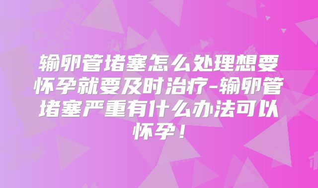 输卵管堵塞怎么处理想要怀孕就要及时治疗-输卵管堵塞严重有什么办法可以怀孕!
