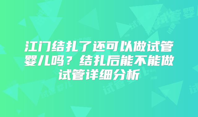 江门结扎了还可以做试管婴儿吗?结扎后能不能做试管详细分析