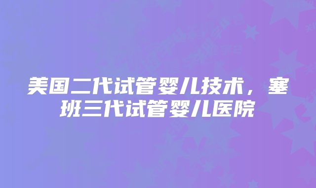 美国二代试管婴儿技术，塞班三代试管婴儿医院