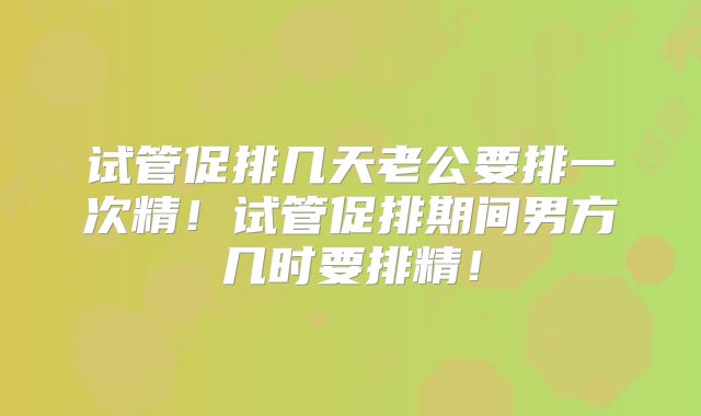 试管促排几天老公要排一次精！试管促排期间男方几时要排精！