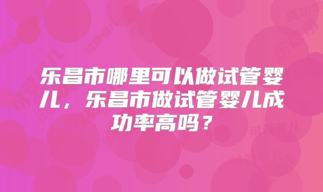 乐昌市哪里可以做试管婴儿,乐昌市做试管婴儿成功率高吗?