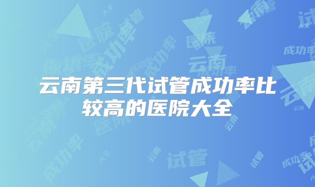 云南第三代试管成功率比较高的医院大全