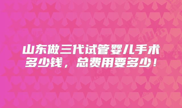 山东做三代试管婴儿手术多少钱,总费用要多少!