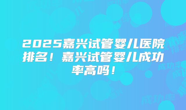 2025嘉兴试管婴儿医院排名！嘉兴试管婴儿成功率高吗！