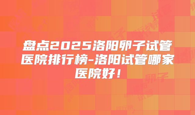 盘点2025洛阳卵子试管医院排行榜-洛阳试管哪家医院好!