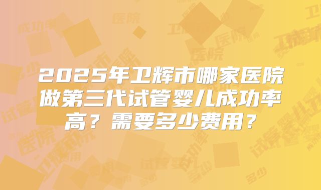 2025年卫辉市哪家医院做第三代试管婴儿成功率高?需要多少费用?