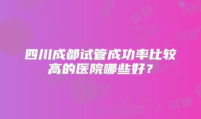 四川成都试管成功率比较高的医院哪些好?