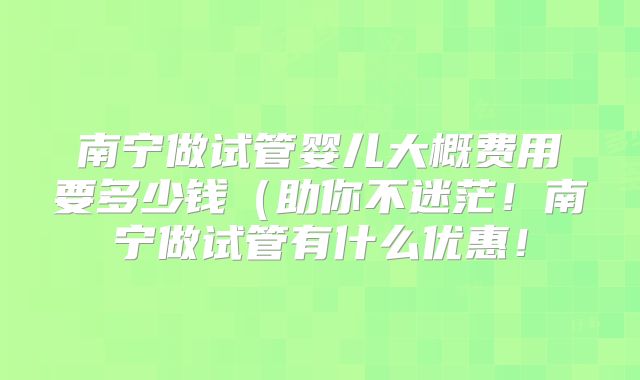 南宁做试管婴儿大概费用要多少钱（助你不迷茫！南宁做试管有什么优惠！