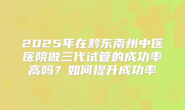 2025年在黔东南州中医医院做三代试管的成功率高吗？如何提升成功率