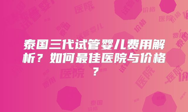 泰国三代试管婴儿费用解析？如何最佳医院与价格？
