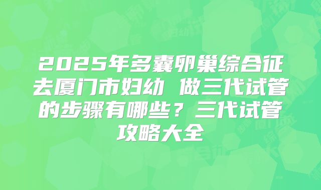 2025年多囊卵巢综合征去厦门市妇幼 做三代试管的步骤有哪些？三代试管攻略大全