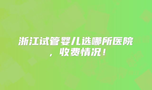 浙江试管婴儿选哪所医院，收费情况！