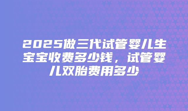 2025做三代试管婴儿生宝宝收费多少钱,试管婴儿双胎费用多少