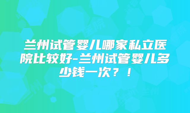 兰州试管婴儿哪家私立医院比较好-兰州试管婴儿多少钱一次?!