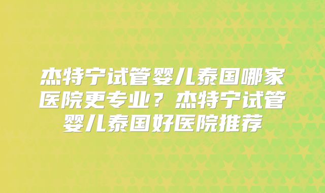 杰特宁试管婴儿泰国哪家医院更专业？杰特宁试管婴儿泰国好医院推荐
