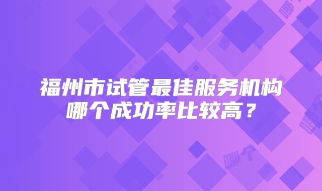 福州市试管最佳服务机构哪个成功率比较高？