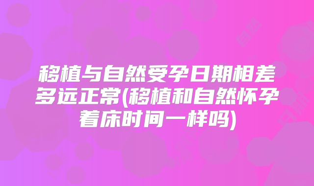 移植与自然受孕日期相差多远正常(移植和自然怀孕着床时间一样吗)