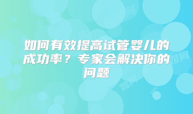 如何有效提高试管婴儿的成功率？专家会解决你的问题
