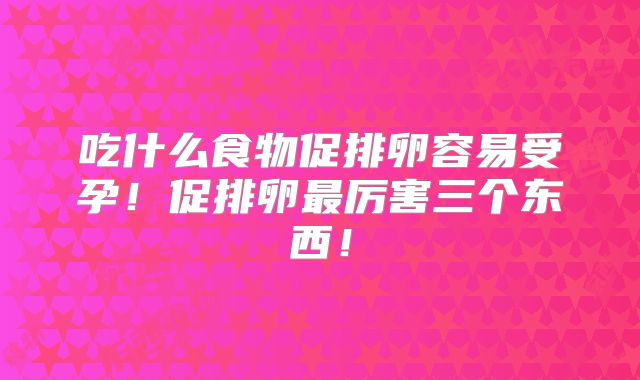 吃什么食物促排卵容易受孕！促排卵最厉害三个东西！