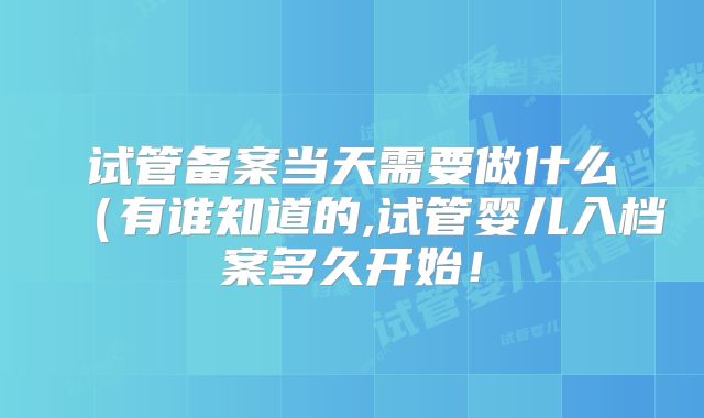 试管备案当天需要做什么(有谁知道的,试管婴儿入档案多久开始!