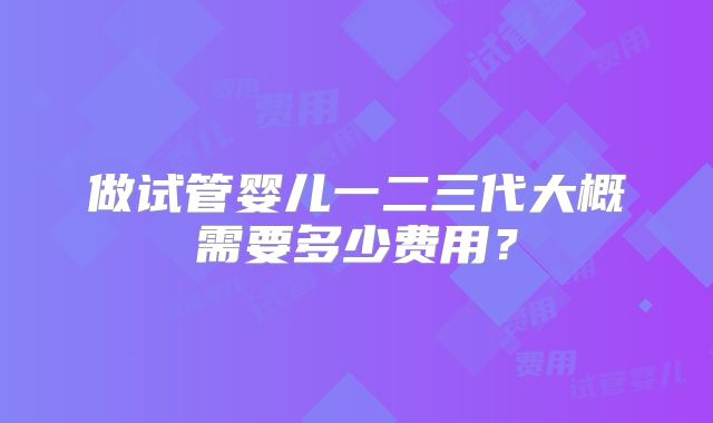 做试管婴儿一二三代大概需要多少费用？
