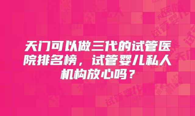 天门可以做三代的试管医院排名榜，试管婴儿私人机构放心吗？