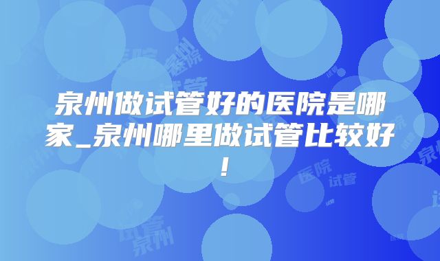 泉州做试管好的医院是哪家_泉州哪里做试管比较好!