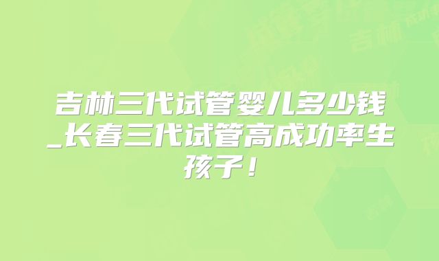 吉林三代试管婴儿多少钱_长春三代试管高成功率生孩子!