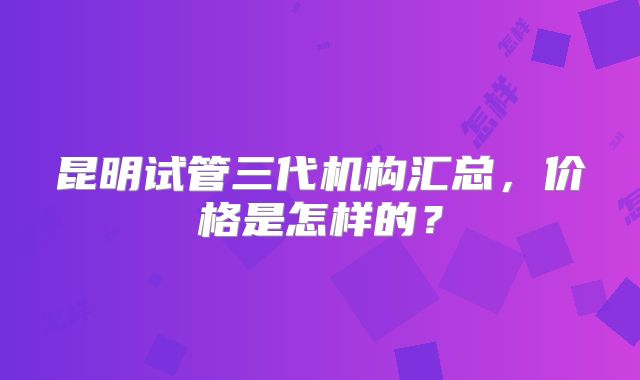 昆明试管三代机构汇总，价格是怎样的？