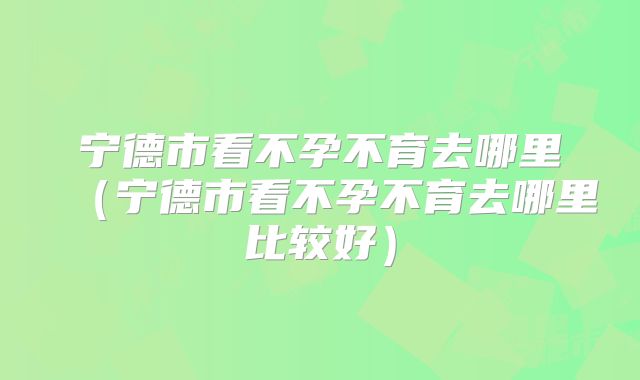 宁德市看不孕不育去哪里(宁德市看不孕不育去哪里比较好)